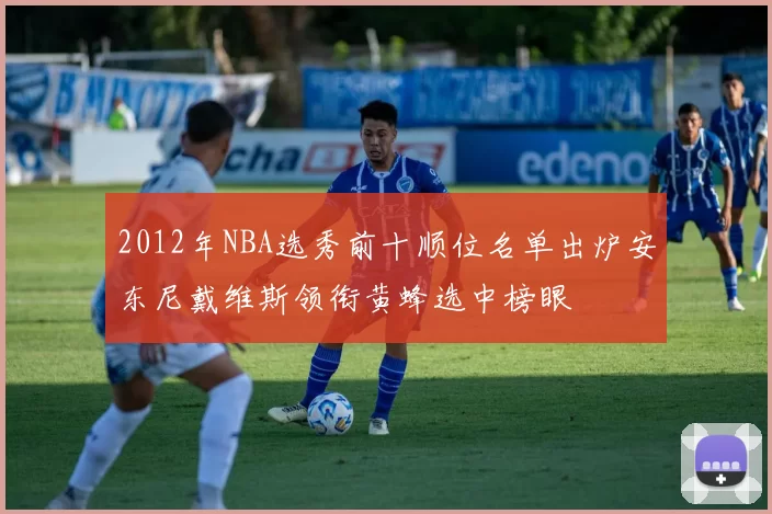 2012年NBA选秀前十顺位名单出炉安东尼戴维斯领衔黄蜂选中榜眼