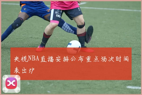 央视NBA直播安排公布重点场次时间表出炉