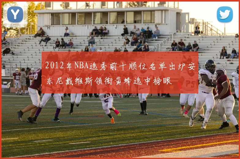 2012年NBA选秀前十顺位名单出炉安东尼戴维斯领衔黄蜂选中榜眼