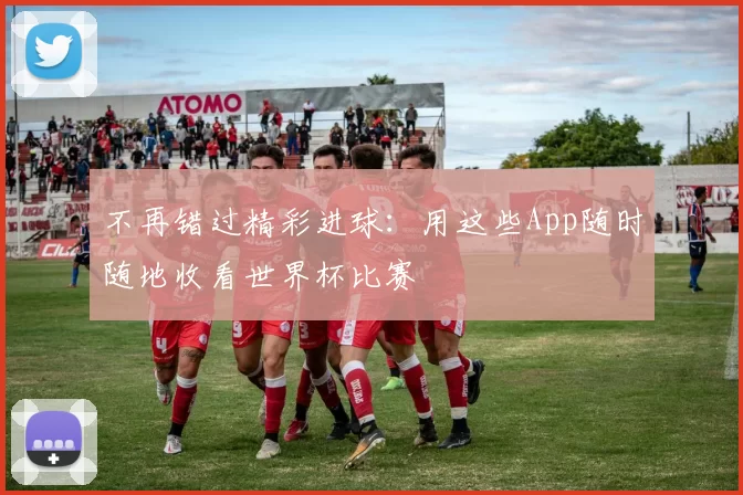 不再错过精彩进球：用这些App随时随地收看世界杯比赛