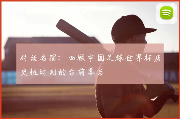 对话名宿：回顾中国足球世界杯历史性时刻的台前幕后