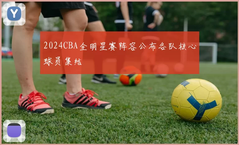 2024CBA全明星赛阵容公布各队核心球员集结