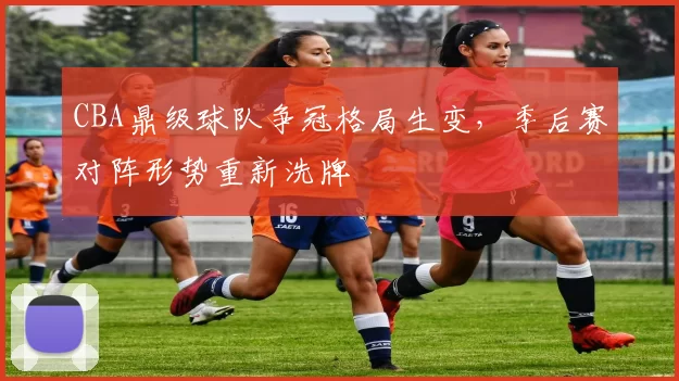CBA鼎级球队争冠格局生变，季后赛对阵形势重新洗牌