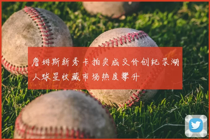 詹姆斯新秀卡拍卖成交价创纪录湖人球星收藏市场热度攀升
