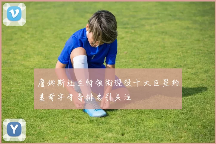 詹姆斯杜兰特领衔现役十大巨星约基奇字母哥排名引关注