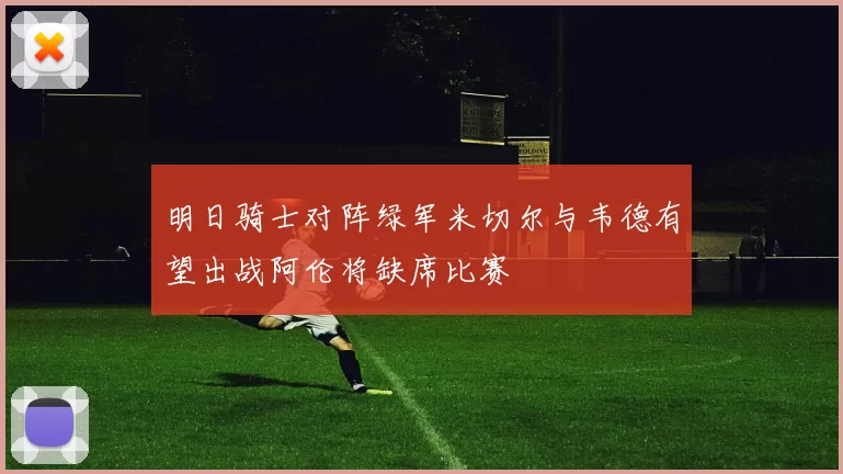 明日骑士对阵绿军米切尔与韦德有望出战阿伦将缺席比赛
