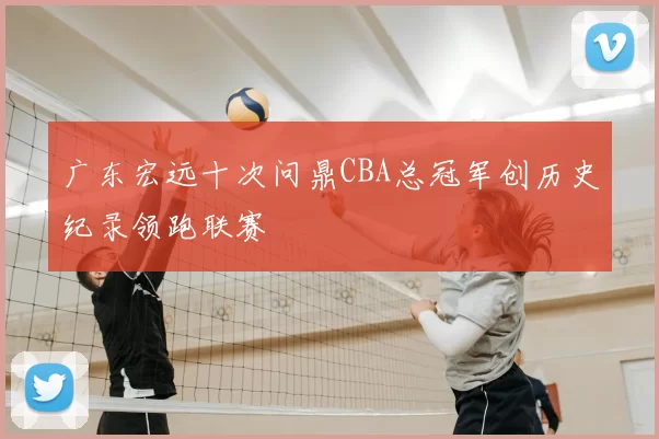 广东宏远十次问鼎CBA总冠军创历史纪录领跑联赛