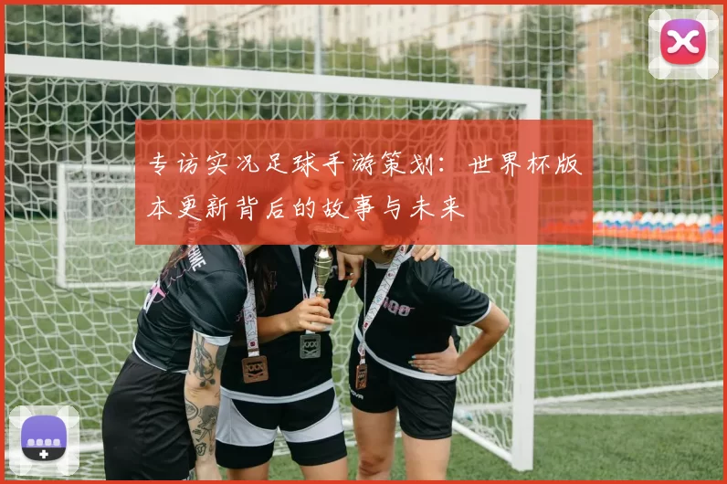 专访实况足球手游策划：世界杯版本更新背后的故事与未来