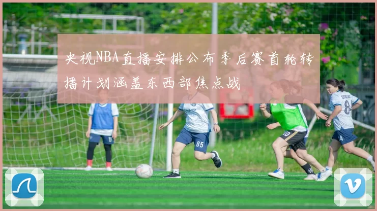 央视NBA直播安排公布季后赛首轮转播计划涵盖东西部焦点战