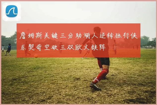 詹姆斯关键三分助湖人逆转独行侠东契奇空砍三双欧文缺阵