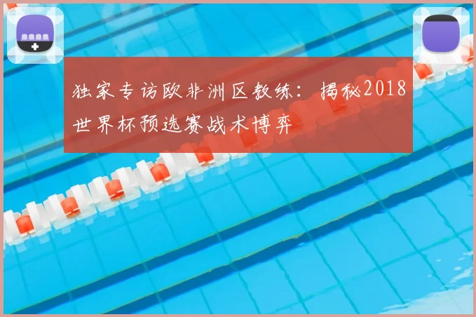 独家专访欧非洲区教练：揭秘2018世界杯预选赛战术博弈