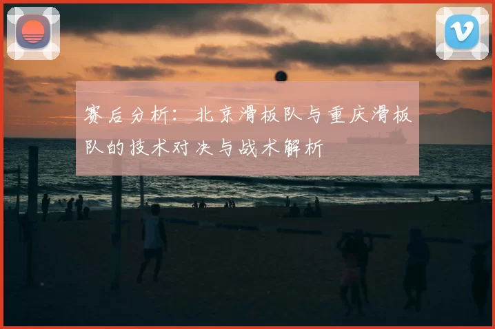 赛后分析：北京滑板队与重庆滑板队的技术对决与战术解析