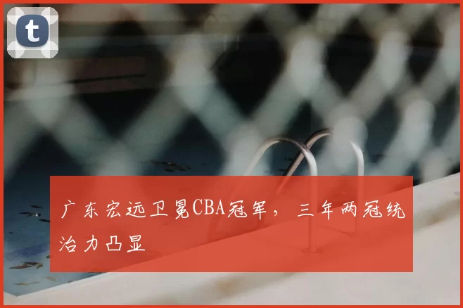 广东宏远卫冕CBA冠军，三年两冠统治力凸显