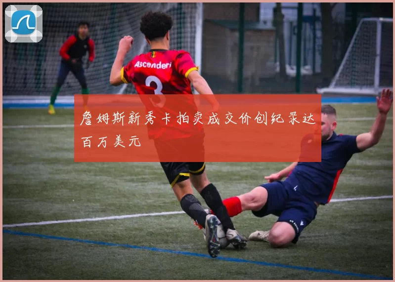 詹姆斯新秀卡拍卖成交价创纪录达百万美元