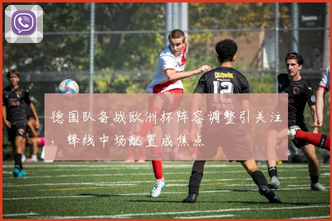 德国队备战欧洲杯阵容调整引关注，锋线中场配置成焦点