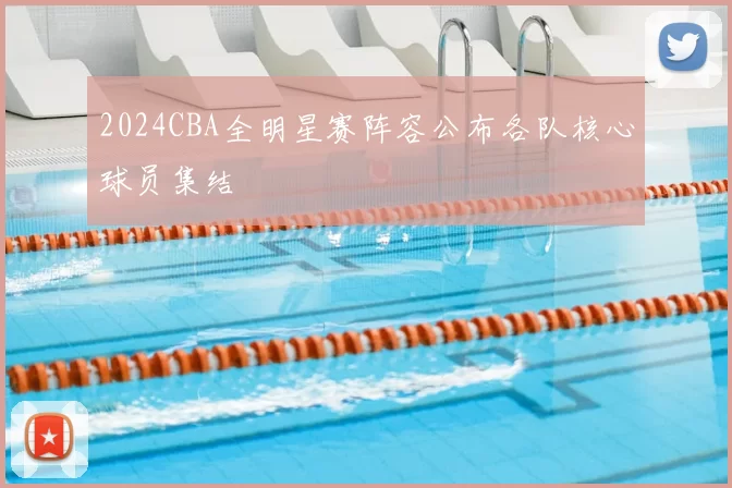 2024CBA全明星赛阵容公布各队核心球员集结